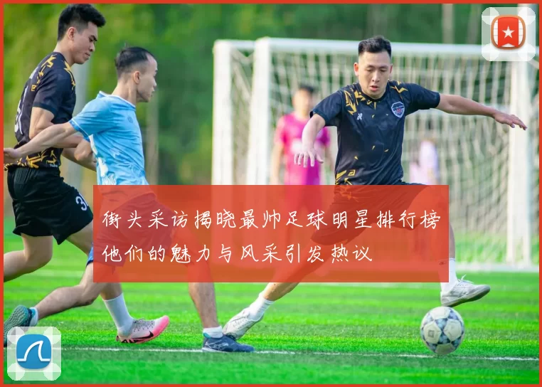 街头采访揭晓最帅足球明星排行榜他们的魅力与风采引发热议