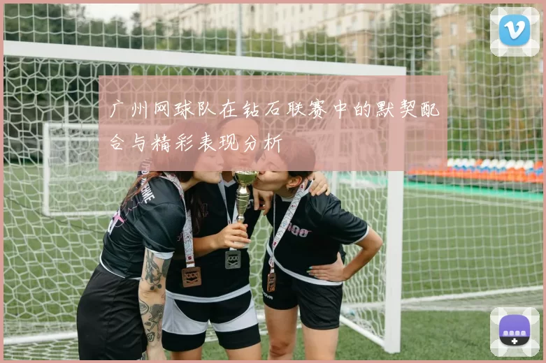 广州网球队在钻石联赛中的默契配合与精彩表现分析