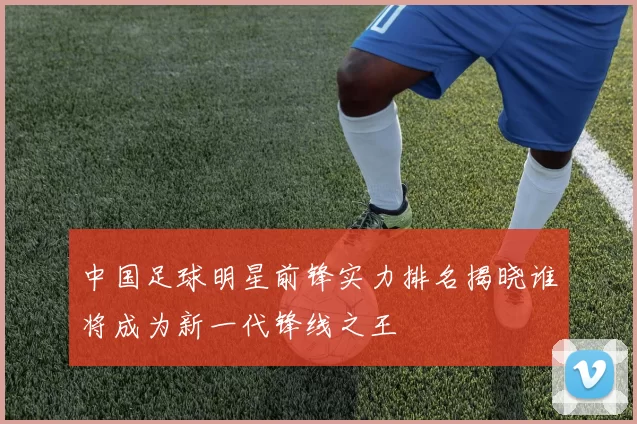中国足球明星前锋实力排名揭晓谁将成为新一代锋线之王