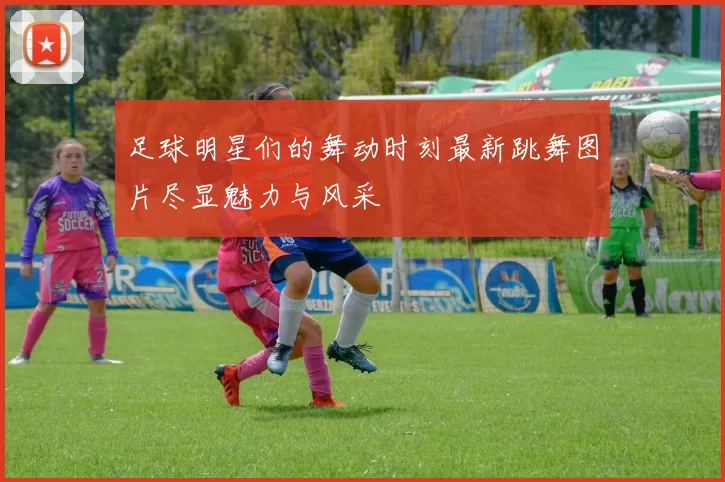 足球明星们的舞动时刻最新跳舞图片尽显魅力与风采