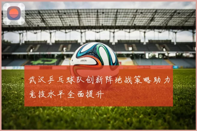 武汉乒乓球队创新阵地战策略助力竞技水平全面提升