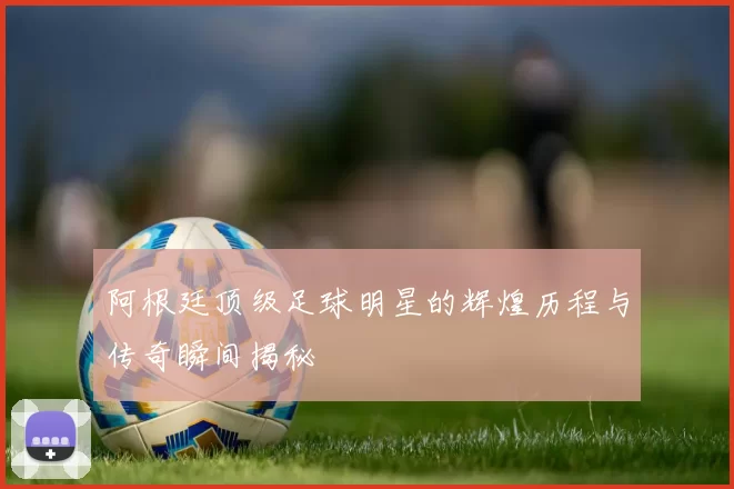 阿根廷顶级足球明星的辉煌历程与传奇瞬间揭秘