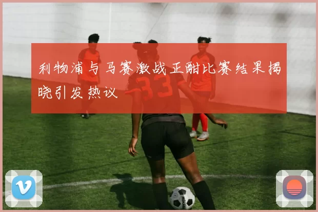 利物浦与马赛激战正酣比赛结果揭晓引发热议