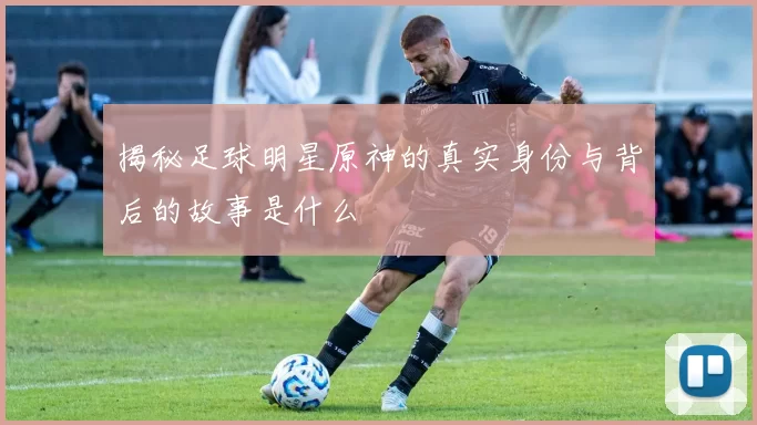 揭秘足球明星原神的真实身份与背后的故事是什么