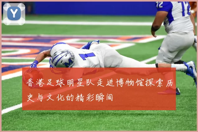 香港足球明星队走进博物馆探索历史与文化的精彩瞬间