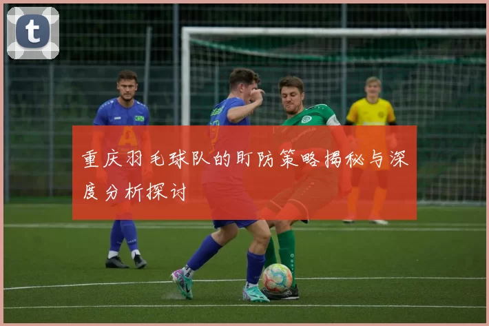 重庆羽毛球队的盯防策略揭秘与深度分析探讨