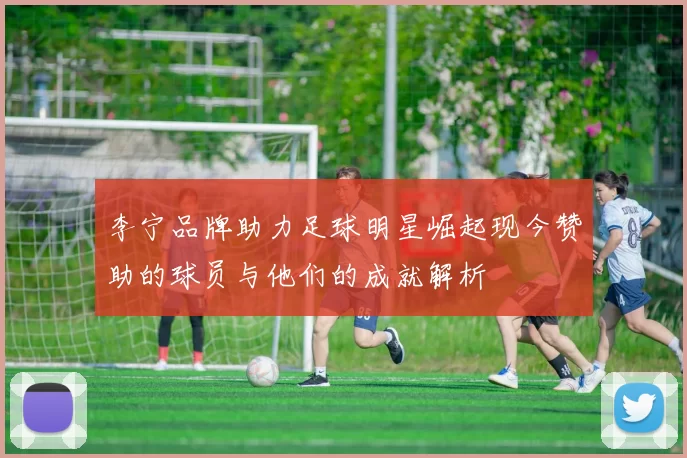 李宁品牌助力足球明星崛起现今赞助的球员与他们的成就解析