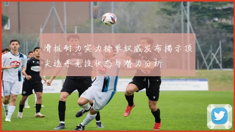 滑板耐力实力榜单权威发布揭示顶尖选手竞技状态与潜力分析