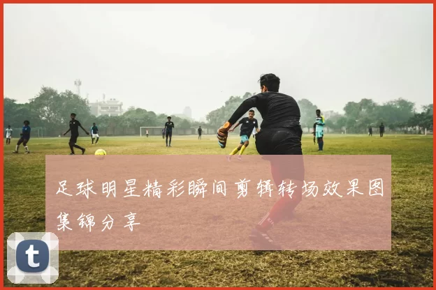 足球明星精彩瞬间剪辑转场效果图集锦分享