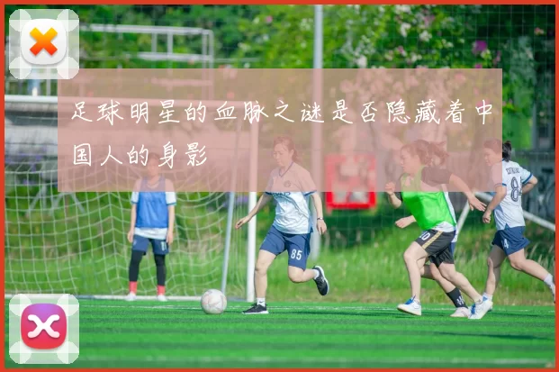 足球明星的血脉之谜是否隐藏着中国人的身影