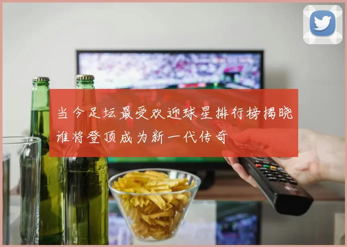 当今足坛最受欢迎球星排行榜揭晓谁将登顶成为新一代传奇