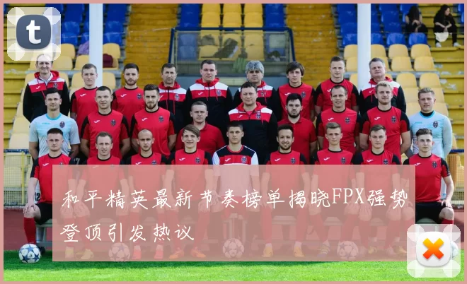 和平精英最新节奏榜单揭晓FPX强势登顶引发热议