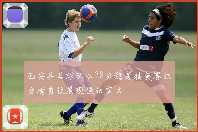 西安乒乓球队以78分稳居精英赛积分榜首位展现强劲实力