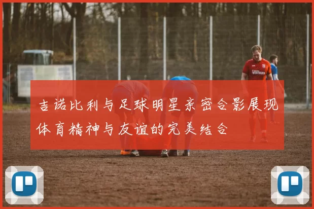 吉诺比利与足球明星亲密合影展现体育精神与友谊的完美结合