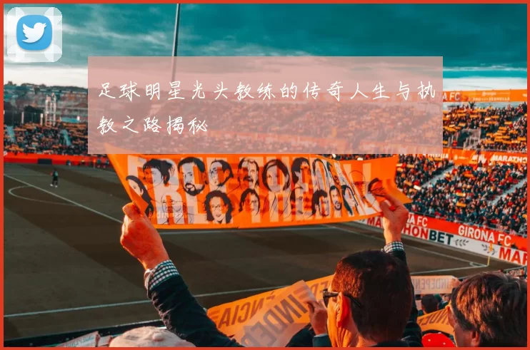 足球明星光头教练的传奇人生与执教之路揭秘