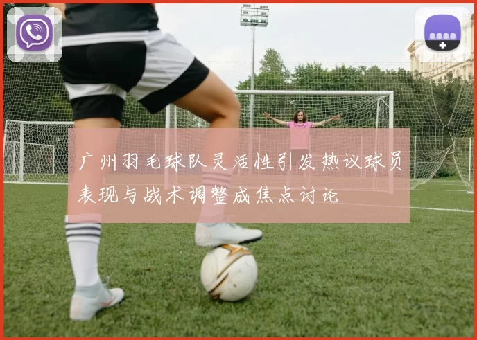 广州羽毛球队灵活性引发热议球员表现与战术调整成焦点讨论
