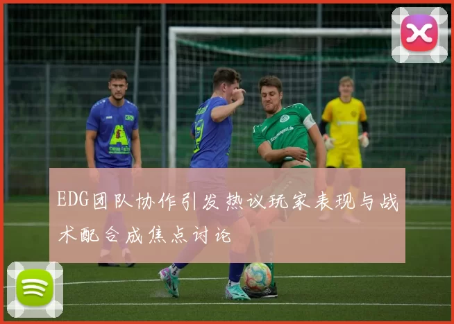 EDG团队协作引发热议玩家表现与战术配合成焦点讨论
