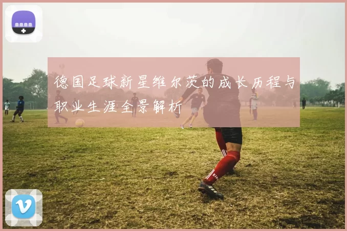 德国足球新星维尔茨的成长历程与职业生涯全景解析