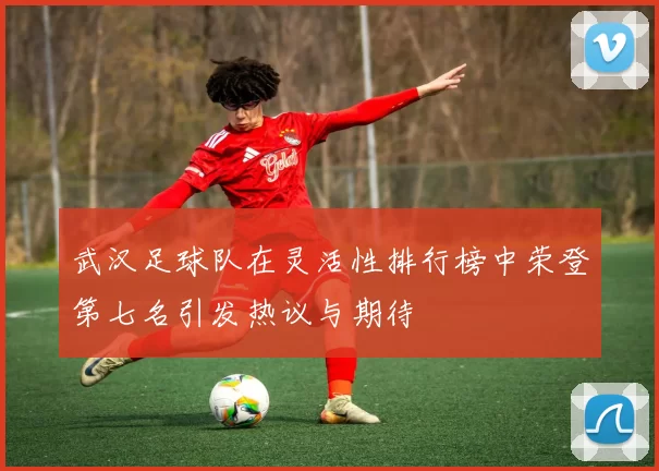 武汉足球队在灵活性排行榜中荣登第七名引发热议与期待