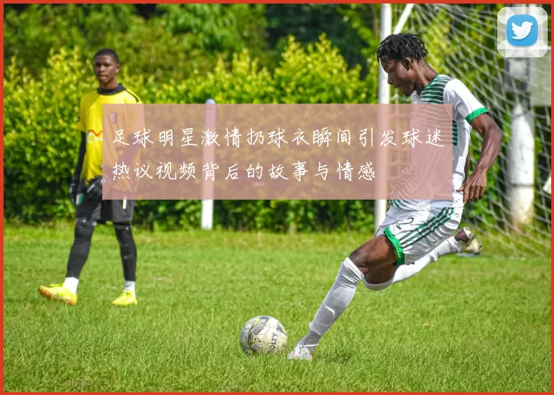 足球明星激情扔球衣瞬间引发球迷热议视频背后的故事与情感