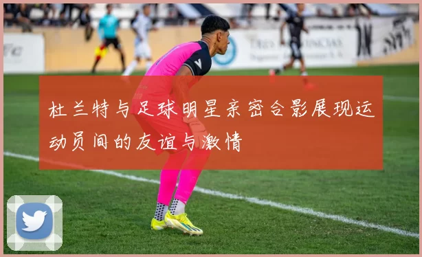 杜兰特与足球明星亲密合影展现运动员间的友谊与激情