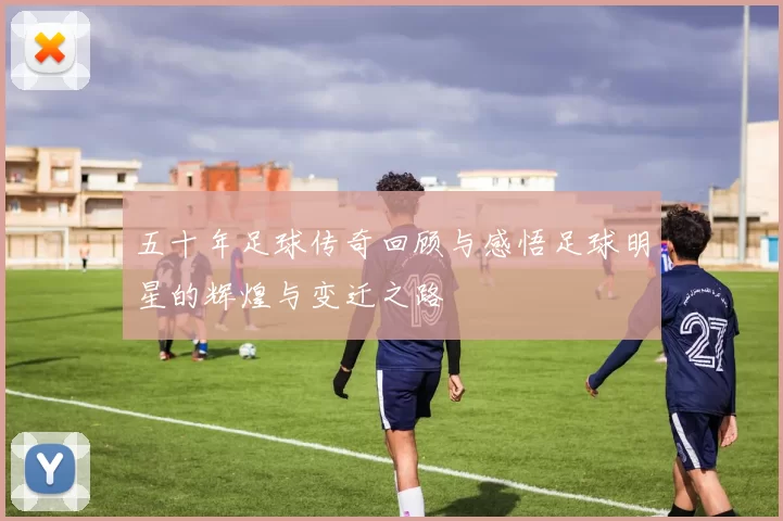 五十年足球传奇回顾与感悟足球明星的辉煌与变迁之路