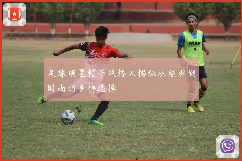 足球明星帽子风格大揭秘从经典到时尚的多样选择