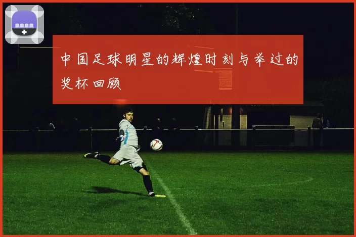 中国足球明星的辉煌时刻与举过的奖杯回顾