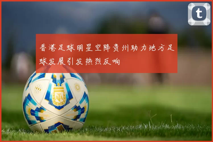 香港足球明星空降贵州助力地方足球发展引发热烈反响