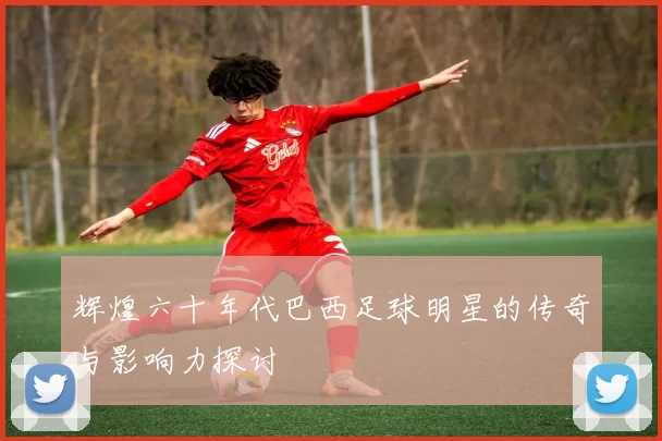 辉煌六十年代巴西足球明星的传奇与影响力探讨