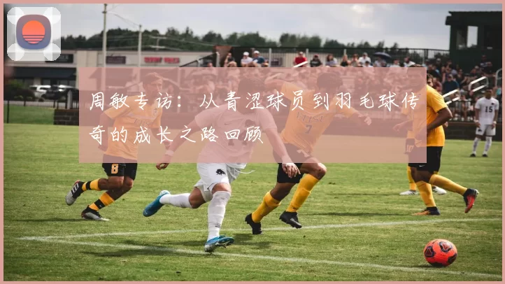周敏专访：从青涩球员到羽毛球传奇的成长之路回顾