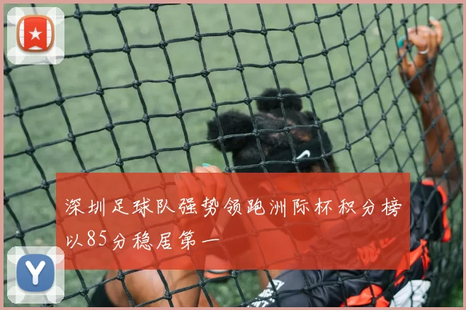 深圳足球队强势领跑洲际杯积分榜以85分稳居第一