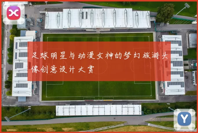 足球明星与动漫女神的梦幻旅游头像创意设计大赏