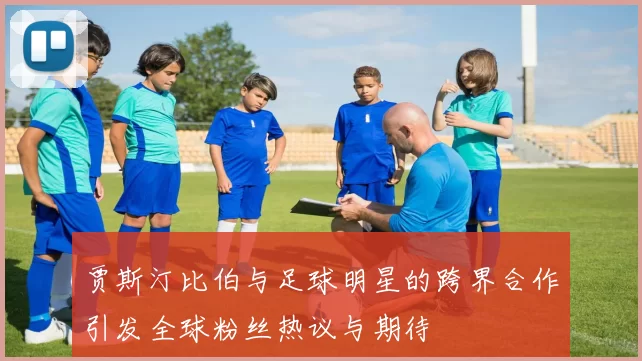 贾斯汀比伯与足球明星的跨界合作引发全球粉丝热议与期待
