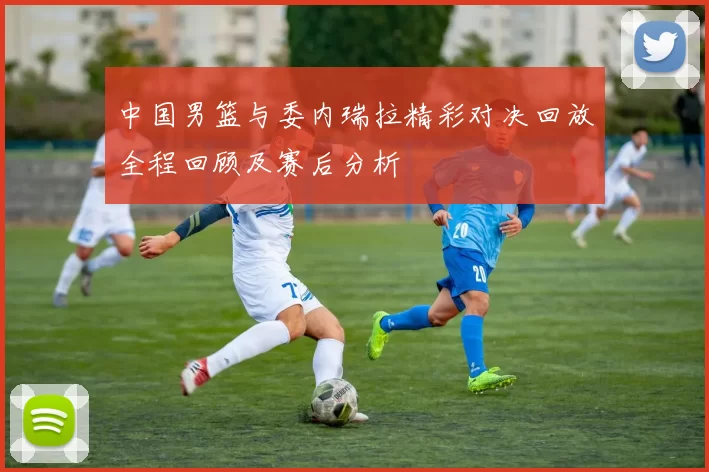 中国男篮与委内瑞拉精彩对决回放全程回顾及赛后分析