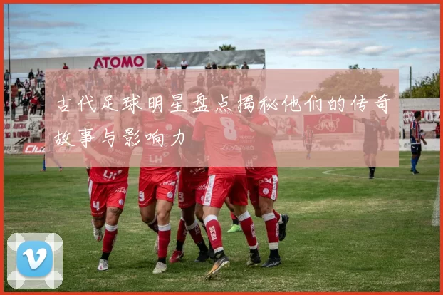 古代足球明星盘点揭秘他们的传奇故事与影响力