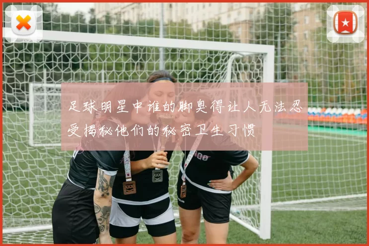 足球明星中谁的脚臭得让人无法忍受揭秘他们的秘密卫生习惯