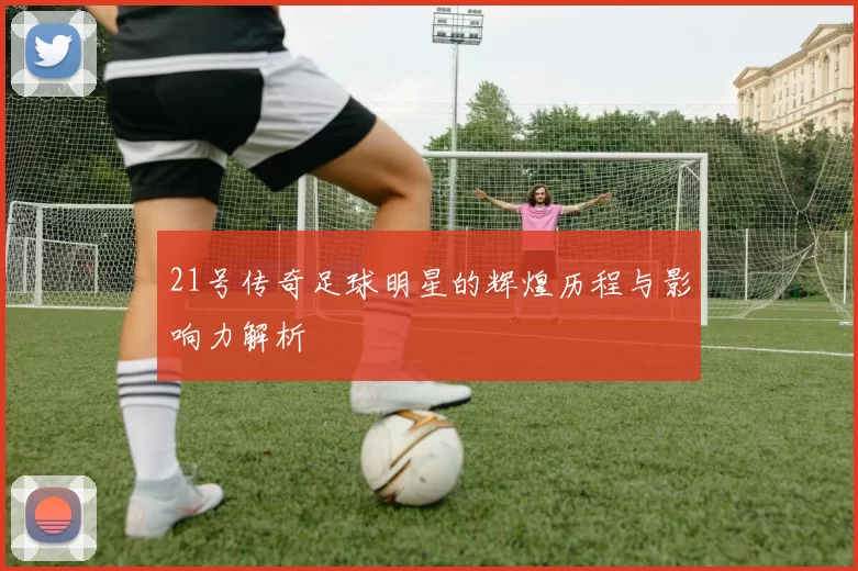 21号传奇足球明星的辉煌历程与影响力解析