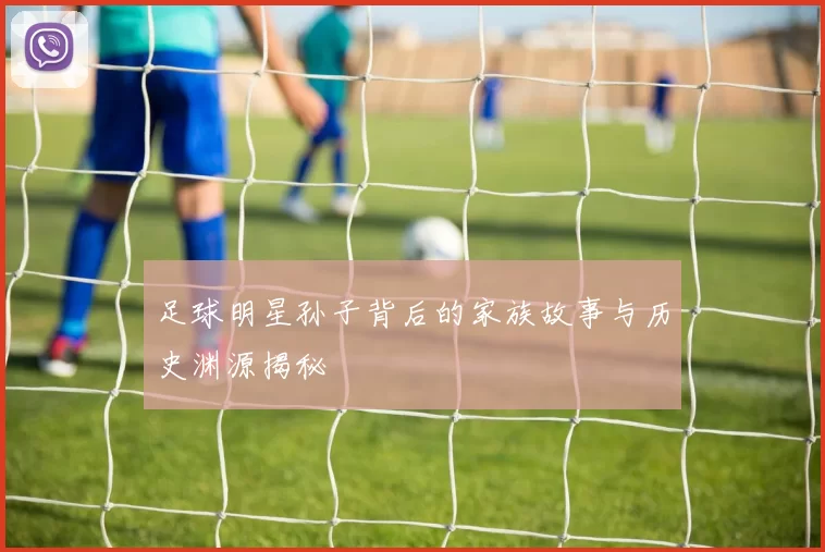 足球明星孙子背后的家族故事与历史渊源揭秘