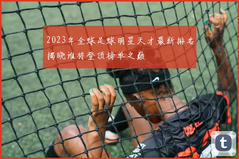 2023年全球足球明星天才最新排名揭晓谁将登顶榜单之巅