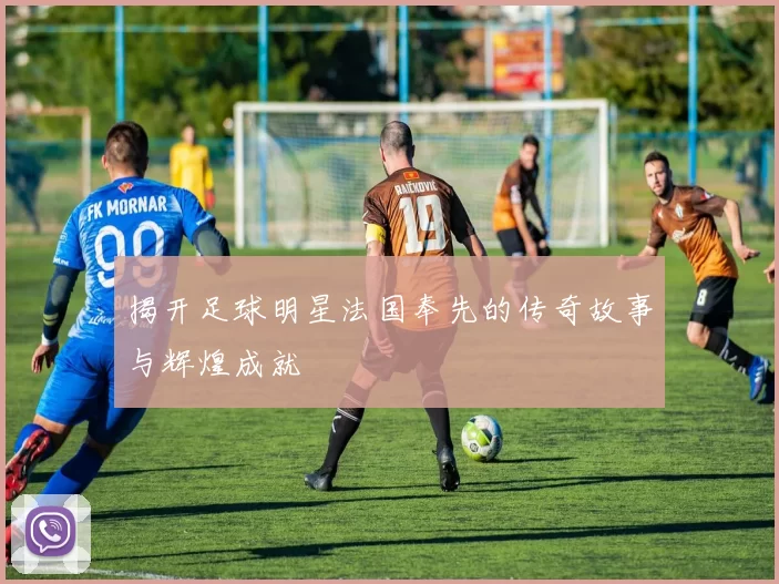 揭开足球明星法国奉先的传奇故事与辉煌成就