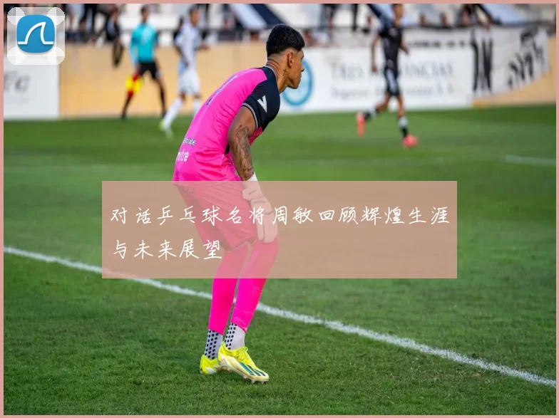 对话乒乓球名将周敏回顾辉煌生涯与未来展望