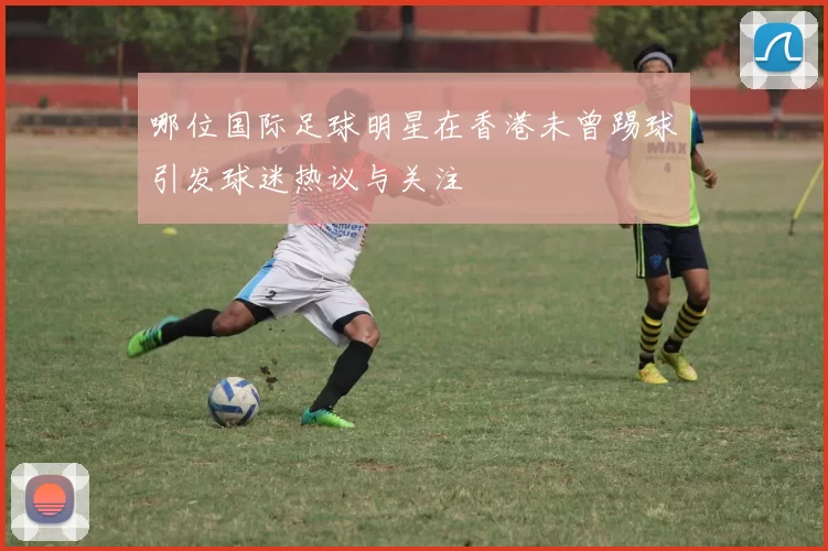 哪位国际足球明星在香港未曾踢球引发球迷热议与关注