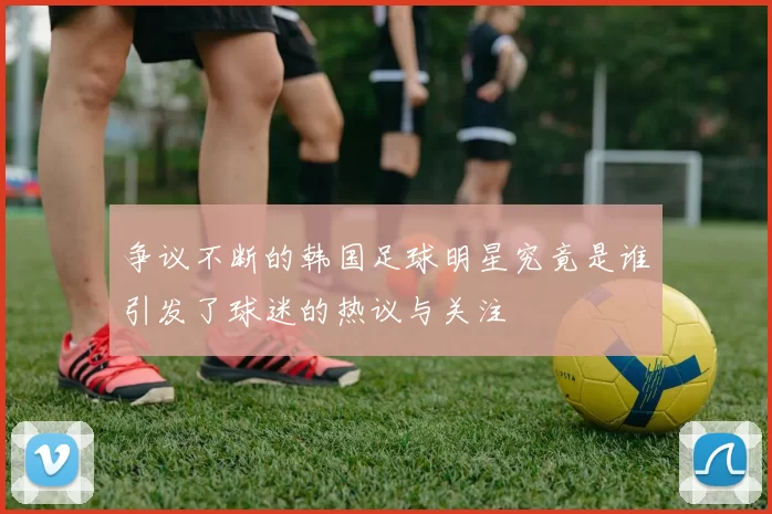 争议不断的韩国足球明星究竟是谁引发了球迷的热议与关注