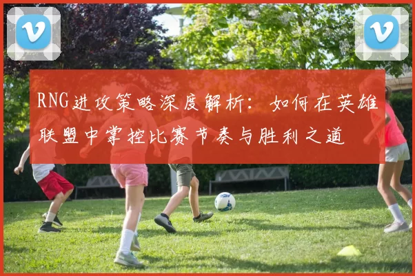 RNG进攻策略深度解析：如何在英雄联盟中掌控比赛节奏与胜利之道