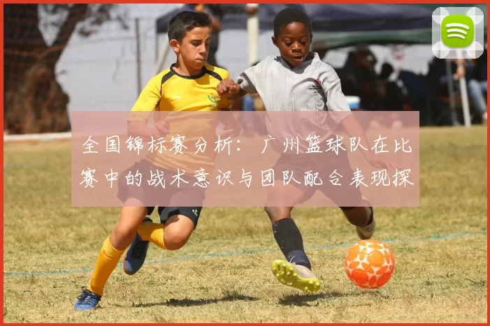 全国锦标赛分析：广州篮球队在比赛中的战术意识与团队配合表现探讨