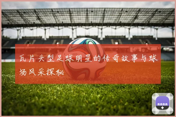 瓦片头型足球明星的传奇故事与球场风采探秘