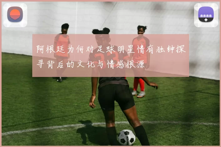 阿根廷为何对足球明星情有独钟探寻背后的文化与情感根源
