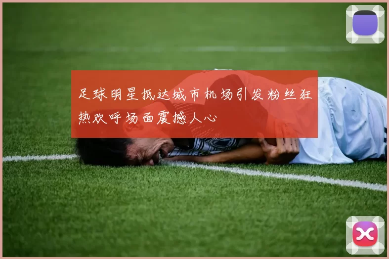 足球明星抵达城市机场引发粉丝狂热欢呼场面震撼人心
