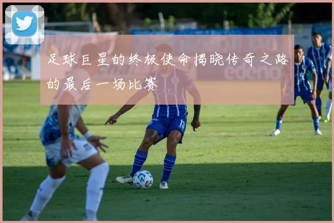 足球巨星的终极使命揭晓传奇之路的最后一场比赛